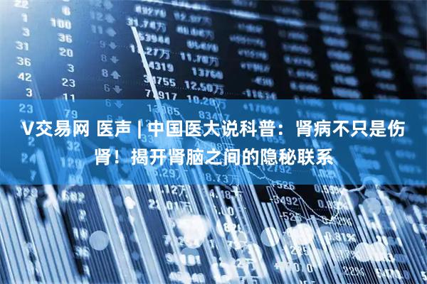 V交易网 医声 | 中国医大说科普：肾病不只是伤肾！揭开肾脑之间的隐秘联系